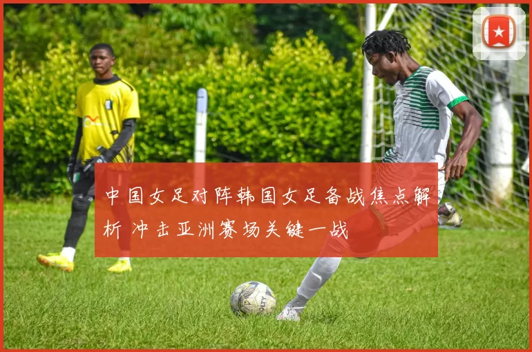 中国女足对阵韩国女足备战焦点解析 冲击亚洲赛场关键一战