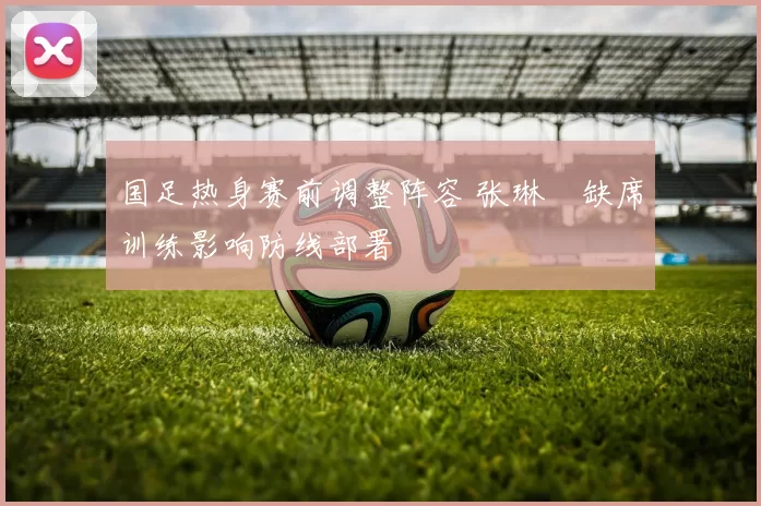 国足热身赛前调整阵容 张琳芃缺席训练影响防线部署