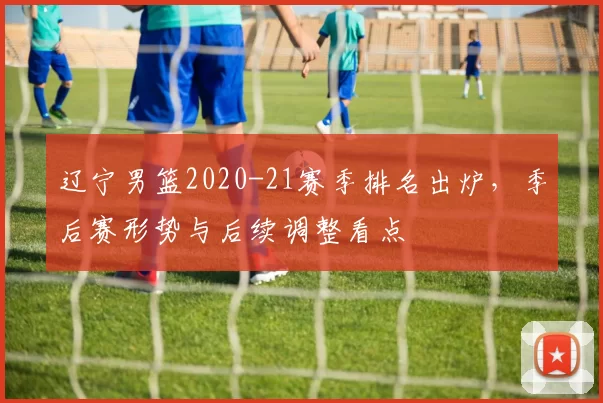 辽宁男篮2020-21赛季排名出炉，季后赛形势与后续调整看点