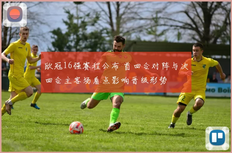 欧冠16强赛程公布 首回合对阵与次回合主客场看点影响晋级形势