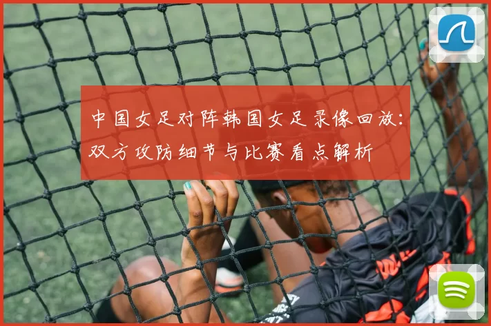中国女足对阵韩国女足录像回放：双方攻防细节与比赛看点解析