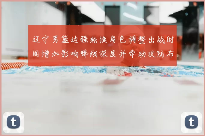 辽宁男篮边强轮换角色调整出战时间增加影响锋线深度并牵动攻防布置