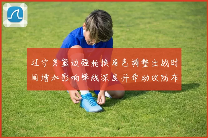 辽宁男篮边强轮换角色调整出战时间增加影响锋线深度并牵动攻防布置