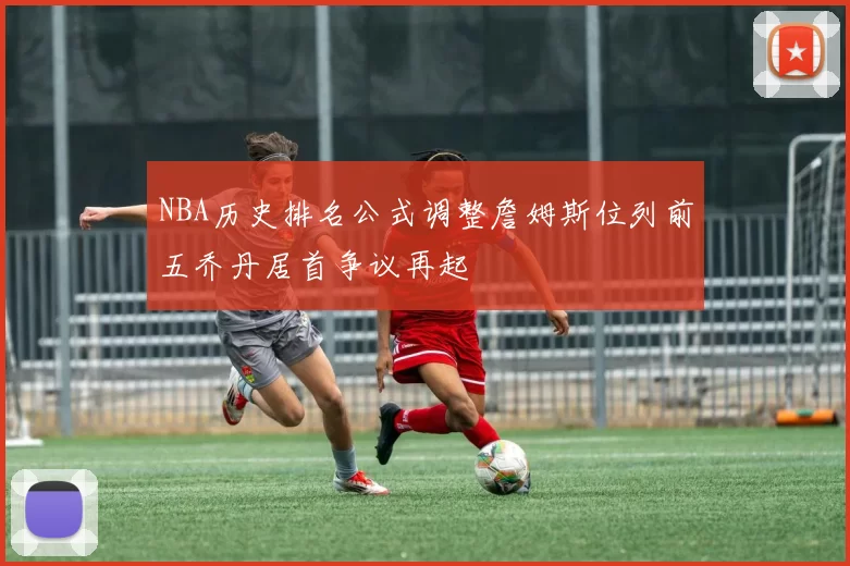 NBA历史排名公式调整詹姆斯位列前五乔丹居首争议再起