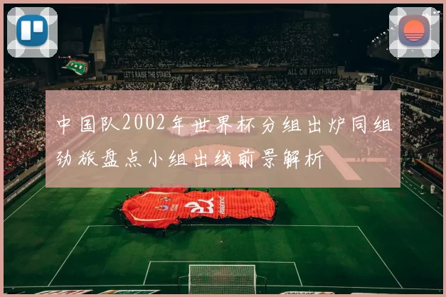 中国队2002年世界杯分组出炉同组劲旅盘点小组出线前景解析