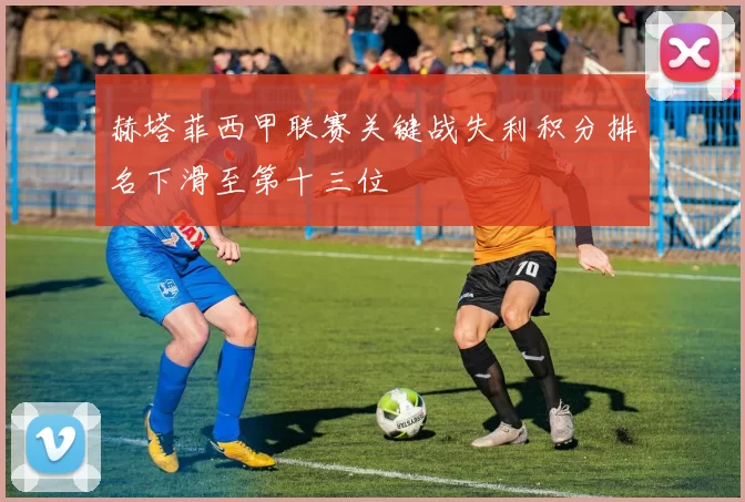 赫塔菲西甲联赛关键战失利积分排名下滑至第十三位