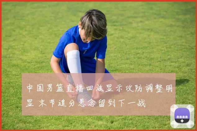 中国男篮直播回放显示攻防调整明显 末节追分悬念留到下一战