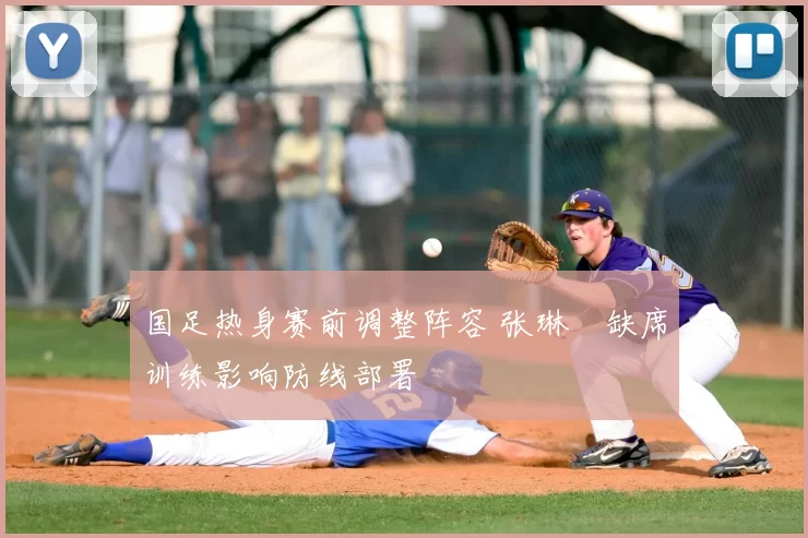 国足热身赛前调整阵容 张琳芃缺席训练影响防线部署