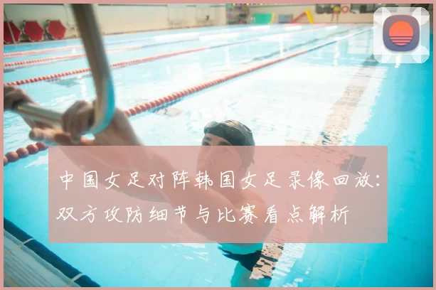 中国女足对阵韩国女足录像回放：双方攻防细节与比赛看点解析