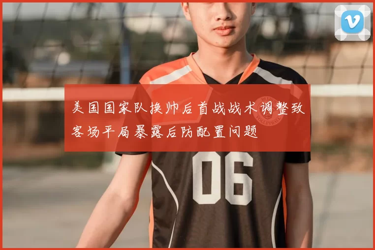 美国国家队换帅后首战战术调整致客场平局暴露后防配置问题