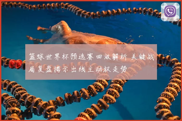 篮球世界杯预选赛回放解析 关键战局复盘揭示出线主动权走势
