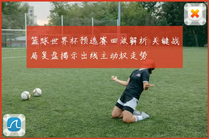 篮球世界杯预选赛回放解析 关键战局复盘揭示出线主动权走势