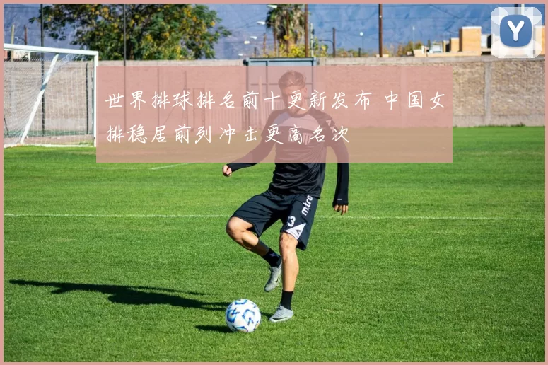 世界排球排名前十更新发布 中国女排稳居前列冲击更高名次