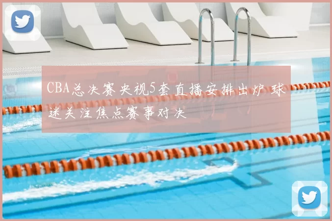 CBA总决赛央视5套直播安排出炉 球迷关注焦点赛事对决