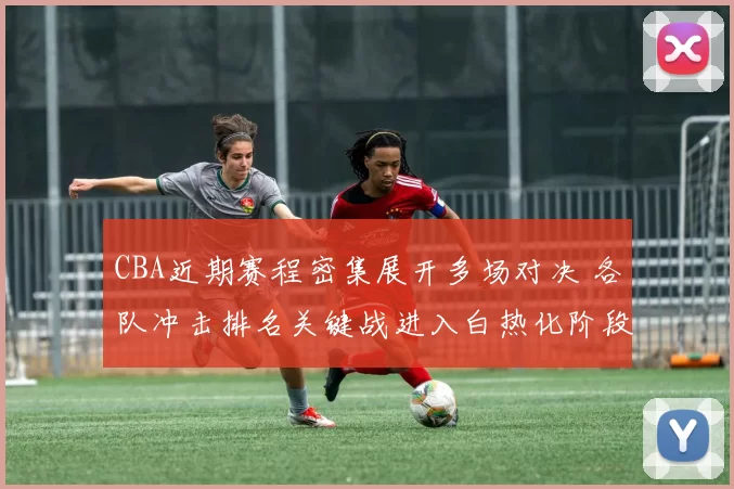 CBA近期赛程密集展开多场对决 各队冲击排名关键战进入白热化阶段