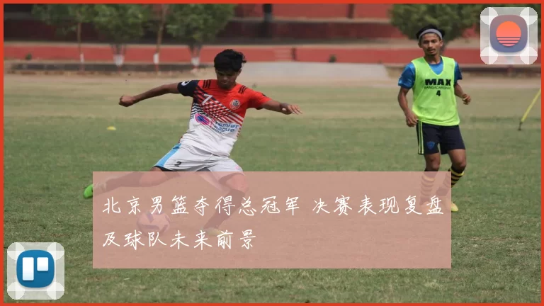 北京男篮夺得总冠军 决赛表现复盘及球队未来前景