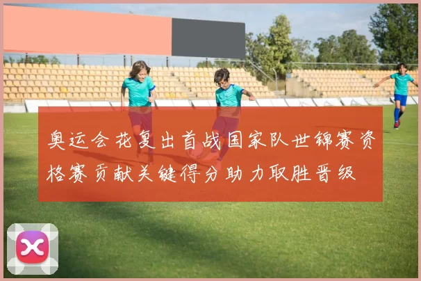 奥运会花复出首战国家队世锦赛资格赛贡献关键得分助力取胜晋级