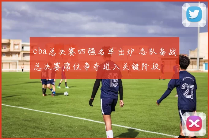 cba总决赛四强名单出炉 各队备战总决赛席位争夺进入关键阶段