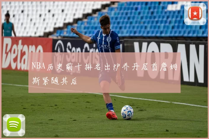 NBA历史前十排名出炉乔丹居首詹姆斯紧随其后