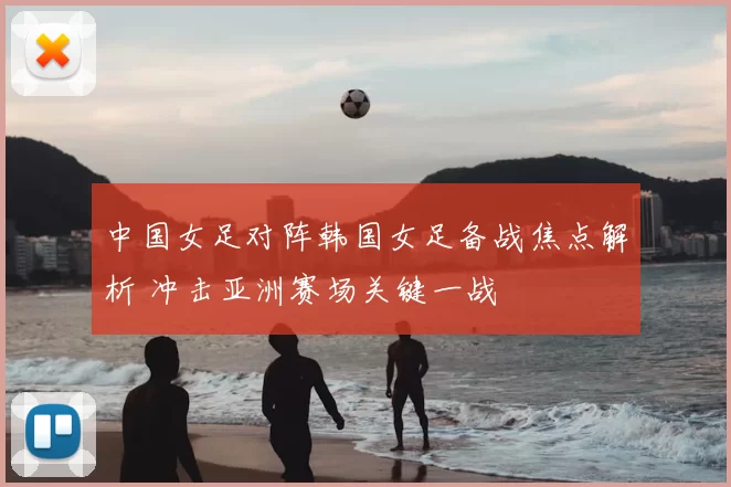 中国女足对阵韩国女足备战焦点解析 冲击亚洲赛场关键一战