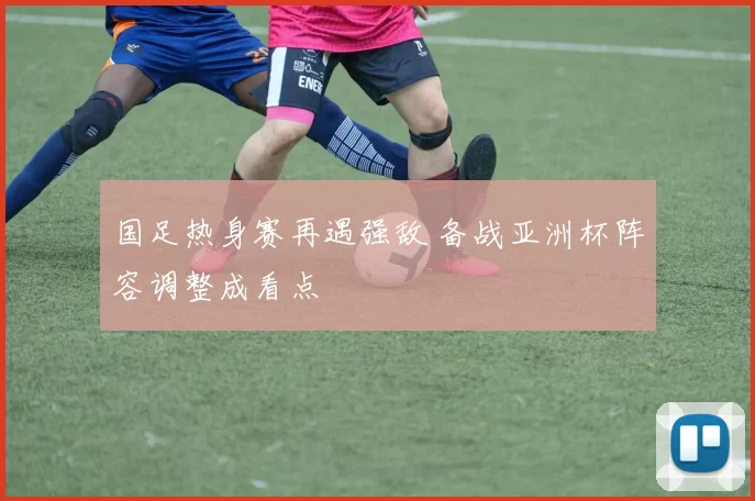 国足热身赛再遇强敌 备战亚洲杯阵容调整成看点